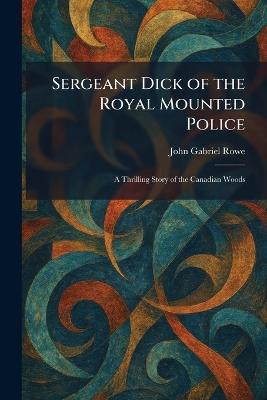 Sergeant Dick of the Royal Mounted Police: A Thrilling Story of the Canadian Woods - John Gabriel Rowe - cover