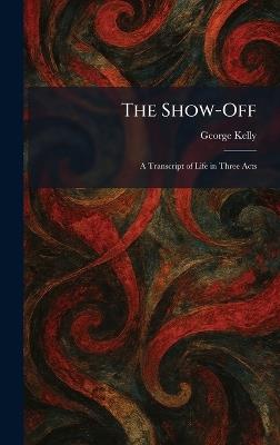 The Show-Off: A Transcript of Life in Three Acts - George Kelly - cover