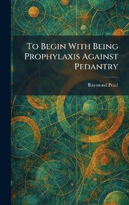 To Begin With Being Prophylaxis Against Pedantry - Raymond Pearl - cover