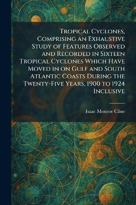 Tropical Cyclones, Comprising an Exhaustive Study of Features Observed and Recorded in Sixteen Tropical Cyclones Which Have Moved in on Gulf and South Atlantic Coasts During the Twenty-Five Years, 1900 to 1924 Inclusive - Isaac Monroe Cline - cover