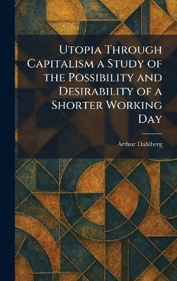 Utopia Through Capitalism a Study of the Possibility and Desirability of a Shorter Working Day - Arthur Dahlberg - cover