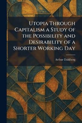 Utopia Through Capitalism a Study of the Possibility and Desirability of a Shorter Working Day - Arthur Dahlberg - cover
