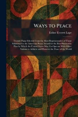 Ways to Peace: Twenty Plans Selected From the Most Representative of Those Submitted to the American Peace Award for the Best Practicable Plan by Which the United States May Co-Operate With Other Nations to Achieve and Preserve the Peace of the World - Esther Everett Lape - cover