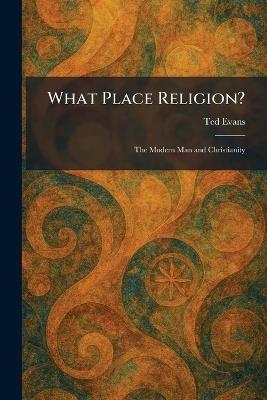 What Place Religion?: The Modern Man and Christianity - Ted Evans - cover