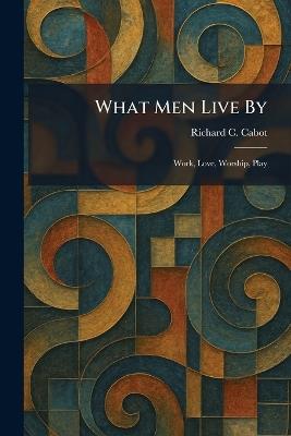 What Men Live By: Work, Love, Worship, Play - Richard C Cabot - cover