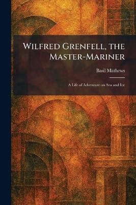 Wilfred Grenfell, the Master-Mariner: A Life of Adventure on Sea and Ice - Basil Mathews - cover