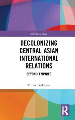 Decolonizing Central Asian International Relations: Beyond Empires - Timur Dadabaev - cover