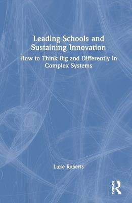 Leading Schools and Sustaining Innovation: How to Think Big and Differently in Complex Systems - Luke Roberts - cover