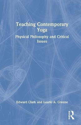 Teaching Contemporary Yoga: Physical Philosophy and Critical Issues - Edward Clark,Laurie A. Greene - cover