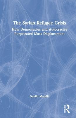 The Syrian Refugee Crisis: How Democracies and Autocracies Perpetrated Mass Displacement - Danilo Mandic - cover