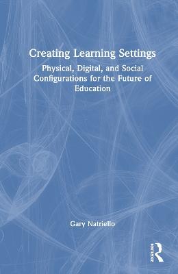 Creating Learning Settings: Physical, Digital, and Social Configurations for the Future of Education - Gary Natriello - cover