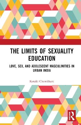 The Limits of Sexuality Education: Love, Sex, and Adolescent Masculinities in Urban India - Ketaki Chowkhani - cover
