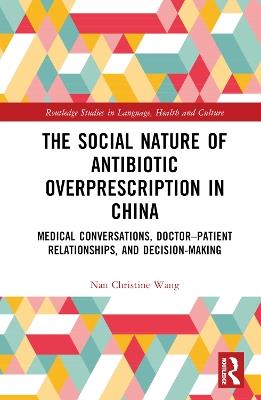 The Social Nature of Antibiotic Overprescription in China: Medical Conversations, Doctor–Patient Relationships, and Decision-Making - Nan Christine Wang - cover