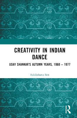 Creativity in Indian Dance: Uday Shankar's Autumn Years, 1960 – 1977 - Sulakshana Sen - cover