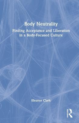 Body Neutrality: Finding Acceptance and Liberation in a Body-Focused Culture - Eleanor Clark - cover