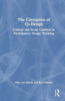 The Corruption of Co-Design: Political and Social Conflicts in Participatory Design Thinking - Otto von Busch,Karl Palmås - cover