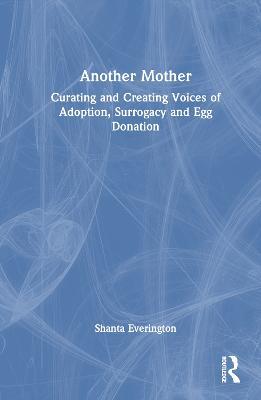 Another Mother: Curating and Creating Voices of Adoption, Surrogacy and Egg Donation - Shanta Everington - cover