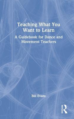 Teaching What You Want to Learn: A Guidebook for Dance and Movement Teachers - Bill Evans - cover