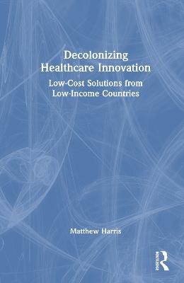 Decolonizing Healthcare Innovation: Low-Cost Solutions from Low-Income Countries - Matthew Harris - cover