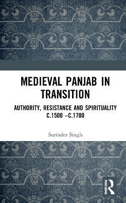 Medieval Panjab in Transition: Authority, Resistance and Spirituality c.1500 – c.1700 - Surinder Singh - cover