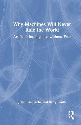 Why Machines Will Never Rule the World: Artificial Intelligence without Fear - Jobst Landgrebe,Barry Smith - cover