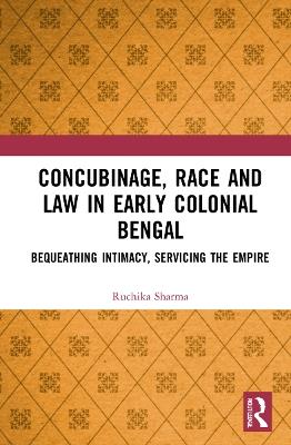 Concubinage, Race and Law in Early Colonial Bengal: Bequeathing Intimacy, Servicing the Empire - Ruchika Sharma - cover