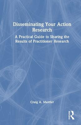 Disseminating Your Action Research: A Practical Guide to Sharing the Results of Practitioner Research - Craig A. Mertler - cover