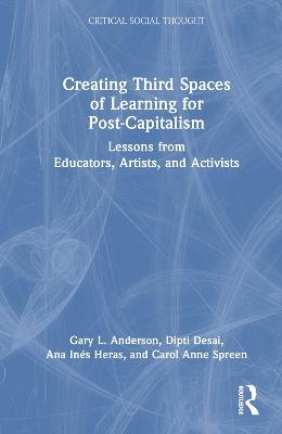 Creating Third Spaces of Learning for Post-Capitalism: Lessons from Educators, Artists, and Activists - Gary L. Anderson,Dipti Desai,Ana Inés Heras - cover