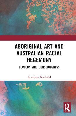 Aboriginal Art and Australian Racial Hegemony: Decolonising Consciousness - Abraham Bradfield - cover