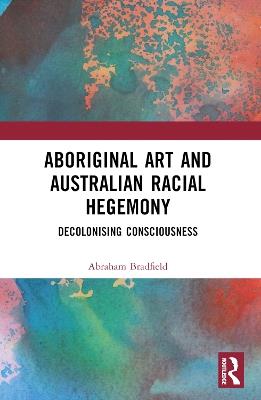Aboriginal Art and Australian Racial Hegemony: Decolonising Consciousness - Abraham Bradfield - cover