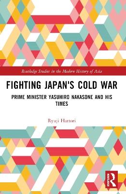 Fighting Japan's Cold War: Prime Minister Yasuhiro Nakasone and His Times - Ryuji Hattori - cover