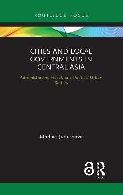 Cities and Local Governments in Central Asia: Administrative, Fiscal, and Political Urban Battles - Madina Junussova - cover