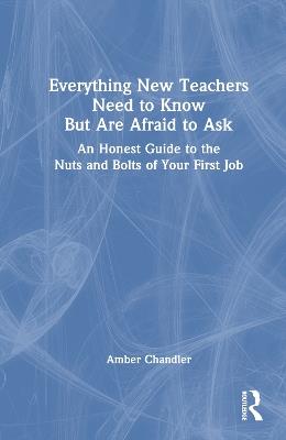 Everything New Teachers Need to Know But Are Afraid to Ask: An Honest Guide to the Nuts and Bolts of Your First Job - Amber Chandler - cover