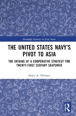 The United States Navy’s Pivot to Asia: The Origins of a Cooperative Strategy for Twenty-First Century Seapower - Bruce A. Elleman - cover