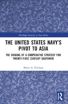 The United States Navy’s Pivot to Asia: The Origins of a Cooperative Strategy for Twenty-First Century Seapower - Bruce A. Elleman - cover