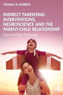 Indirect Parenting Interventions, Neuroscience and the Parent-Child Relationship: Second-Order Parenting - Thomas W. Roberts - cover