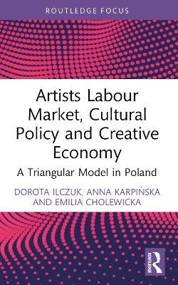 Artists Labour Market, Cultural Policy and Creative Economy: A Triangular Model in Poland - Dorota Ilczuk,Anna Karpińska,Emilia Cholewicka - cover