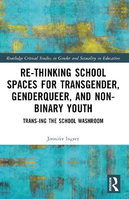 Rethinking School Spaces for Transgender, Non-binary, and Gender Diverse Youth: Trans-ing the School Washroom - Jennifer Ingrey - cover