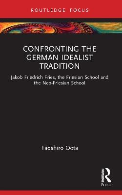 Confronting the German Idealist Tradition: Jakob Friedrich Fries, the Friesian School and the Neo-Friesian School - Tadahiro Oota - cover