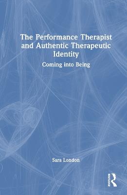 The Performance Therapist and Authentic Therapeutic Identity: Coming into Being - Sara London - cover