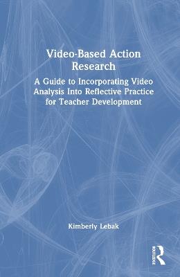 Video-Based Action Research: A Guide to Incorporating Video Analysis Into Reflective Practice for Teacher Development - Kimberly Lebak - cover