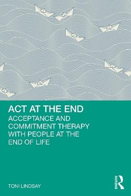ACT at the End: Acceptance and Commitment Therapy with People at the End of Life - Toni Lindsay - cover