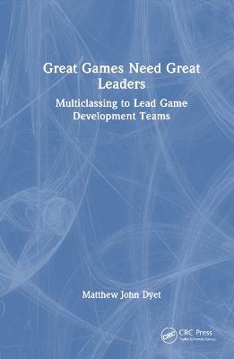 Great Games Need Great Leaders: Multiclassing to Lead Game Development Teams - Matthew John Dyet - cover