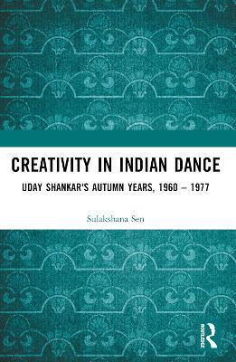 Creativity in Indian Dance: Uday Shankar's Autumn Years, 1960 – 1977 - Sulakshana Sen - cover
