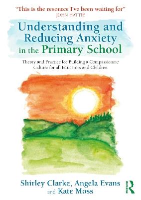 Understanding and Reducing Anxiety in the Primary School: Theory and Practice for Building a Compassionate Culture for All Educators and Children - Shirley Clarke,Angela Evans,Kate Moss - cover