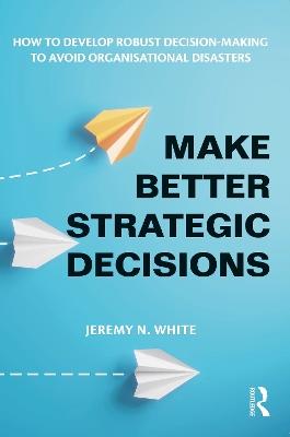 Make Better Strategic Decisions: How to Develop Robust Decision-making to Avoid Organisational Disasters - Jeremy N. White - cover