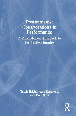 Posthumanist Collaborations in Performance: A Praxis-based Approach to Qualitative Inquiry - Travis Brisini,Jake Simmons,Tami Spry - cover