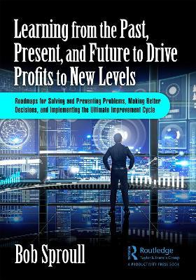 Learning from the Past, Present, and Future to Drive Profits to New Levels: Roadmaps for Solving and Preventing Problems, Making Better Decisions, and Implementing the Ultimate Improvement Cycle - Bob Sproull - cover