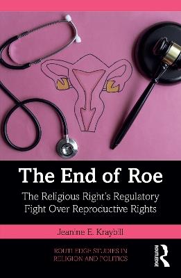 The End of Roe: The Religious Right’s Regulatory Fight Over Reproductive Rights - Jeanine E. Kraybill - cover