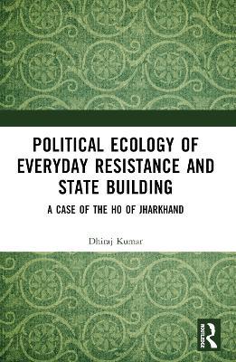 Political Ecology of Everyday Resistance and State Building: A Case of the Ho of Jharkhand - Dhiraj Kumar - cover
